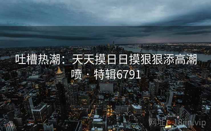吐槽热潮：天天摸日日摸狠狠添高潮喷 · 特辑6791