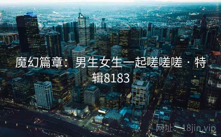 魔幻篇章：男生女生一起嗟嗟嗟 · 特辑8183