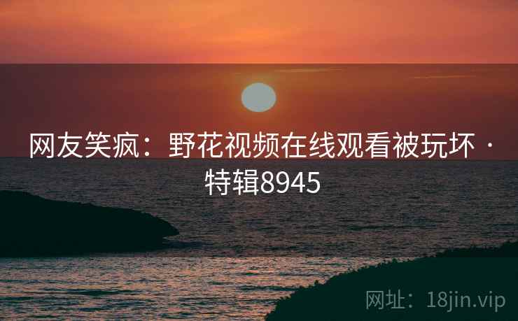 网友笑疯：野花视频在线观看被玩坏 · 特辑8945