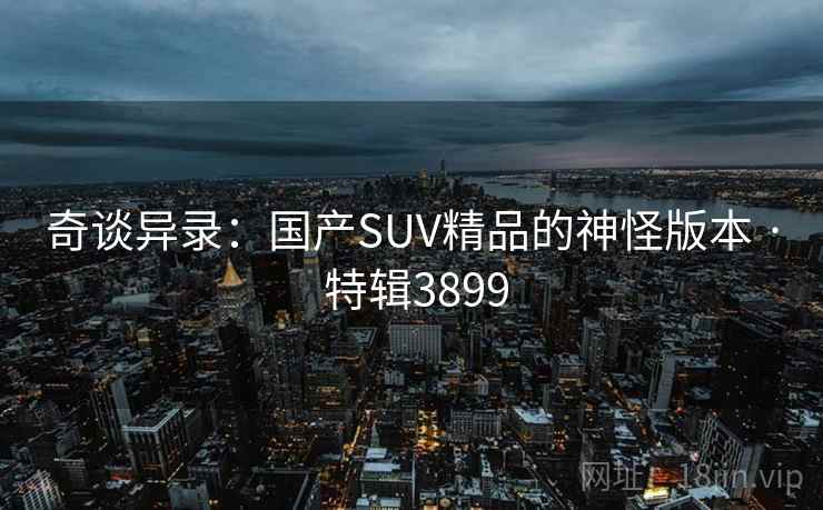 奇谈异录:国产SUV精品的神怪版本 · 特辑3899 第2张 奇谈异录:国产SUV精品的神怪版本 · 特辑3899 第2张