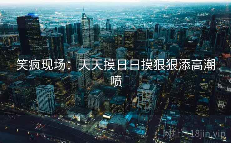 笑疯现场:天天摸日日摸狠狠添高潮喷 第2张 笑疯现场:天天摸日日摸狠狠添高潮喷 第2张